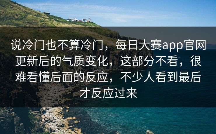 说冷门也不算冷门,每日大赛app官网更新后的气质变化,这部分不看,很难看懂后面的反应,不少人看到最后才反应过来 第1张 说冷门也不算冷门,每日大赛app官网更新后的气质变化,这部分不看,很难看懂后面的反应,不少人看到最后才反应过来 第1张