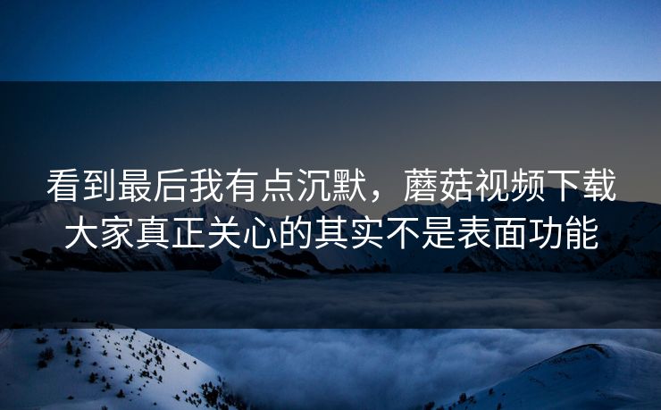 看到最后我有点沉默，蘑菇视频下载大家真正关心的其实不是表面功能  第1张