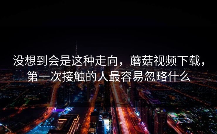 没想到会是这种走向，蘑菇视频下载，第一次接触的人最容易忽略什么  第1张